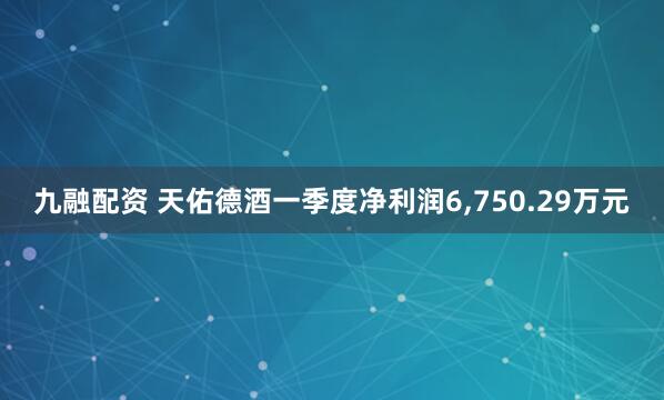 九融配资 天佑德酒一季度净利润6,750.29万元