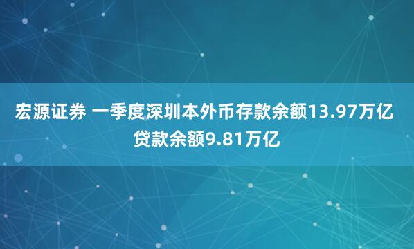宏源证券 一季度深圳本外币存款余额13.97万亿 贷款余额9.81万亿
