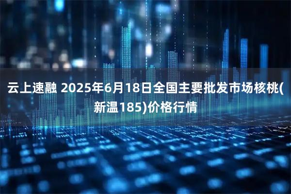 云上速融 2025年6月18日全国主要批发市场核桃(新温185)价格行情