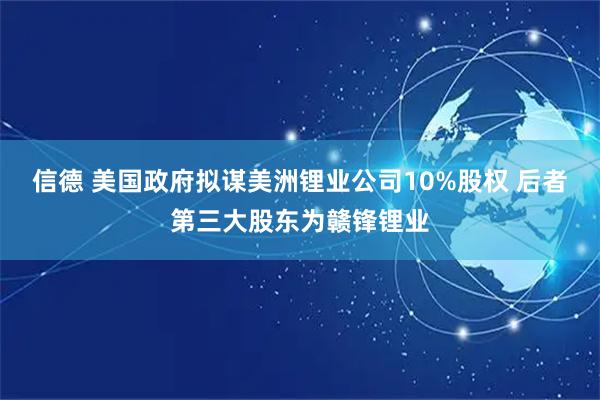信德 美国政府拟谋美洲锂业公司10%股权 后者第三大股东为赣锋锂业