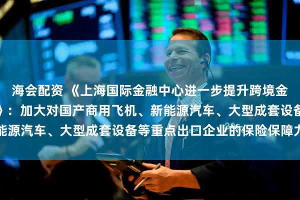 海会配资 《上海国际金融中心进一步提升跨境金融服务便利化行动方案》：加大对国产商用飞机、新能源汽车、大型成套设备等重点出口企业的保险保障力度