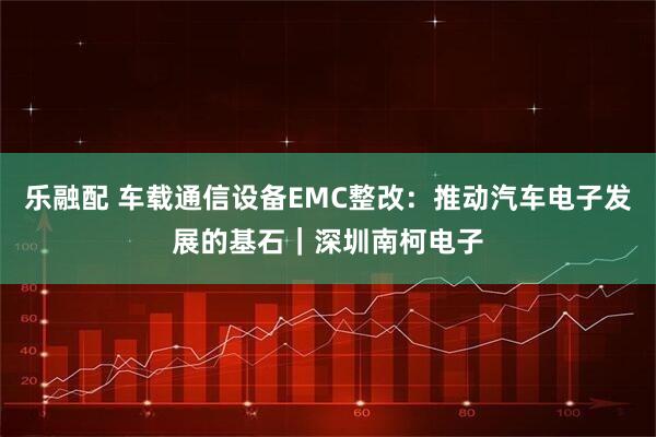 乐融配 车载通信设备EMC整改：推动汽车电子发展的基石｜深圳南柯电子