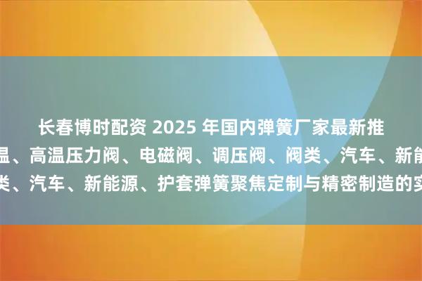 长春博时配资 2025 年国内弹簧厂家最新推荐榜：扭力扳手、耐高温、高温压力阀、电磁阀、调压阀、阀类、汽车、新能源、护套弹簧聚焦定制与精密制造的实力企业甄选