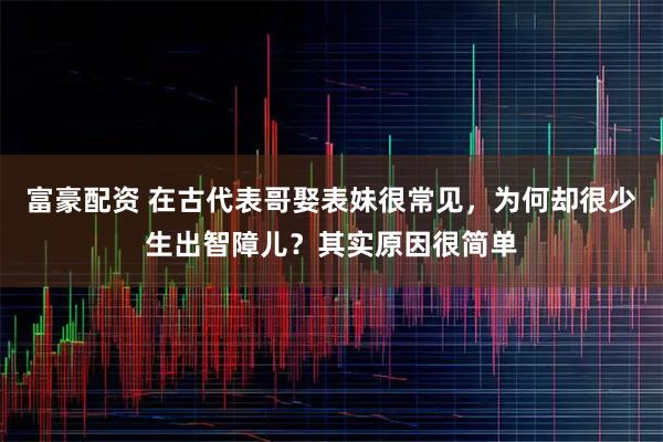 富豪配资 在古代表哥娶表妹很常见，为何却很少生出智障儿？其实原因很简单