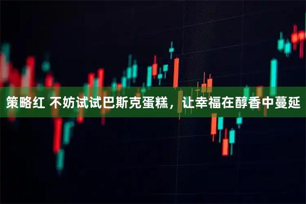 策略红 不妨试试巴斯克蛋糕，让幸福在醇香中蔓延