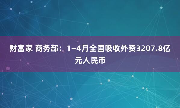 财富家 商务部：1—4月全国吸收外资3207.8亿元人民币