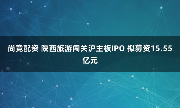 尚竞配资 陕西旅游闯关沪主板IPO 拟募资15.55亿元