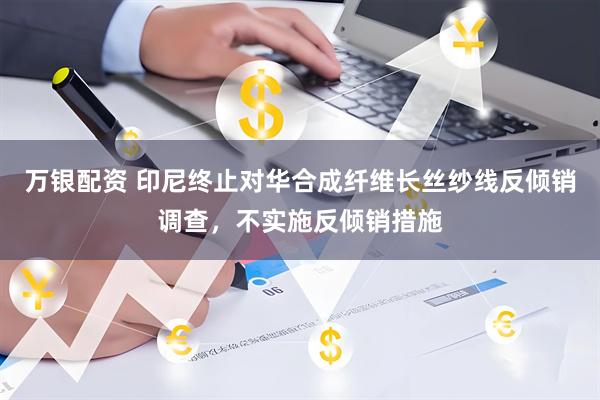 万银配资 印尼终止对华合成纤维长丝纱线反倾销调查，不实施反倾销措施