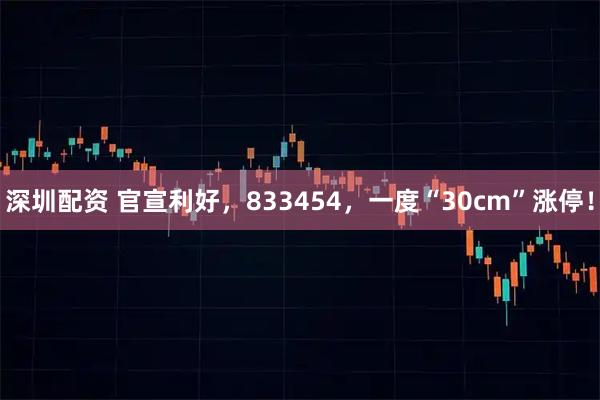 深圳配资 官宣利好,833454,一度“30cm”涨停!