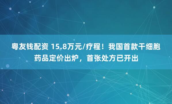 粤友钱配资 15.8万元/疗程!我国首款干细胞药品定价出炉,首张处方已开出