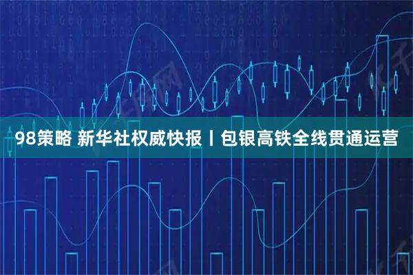 98策略 新华社权威快报丨包银高铁全线贯通运营