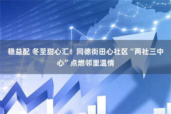 稳益配 冬至甜心汇!同德街田心社区“两社三中心”点燃邻里温情