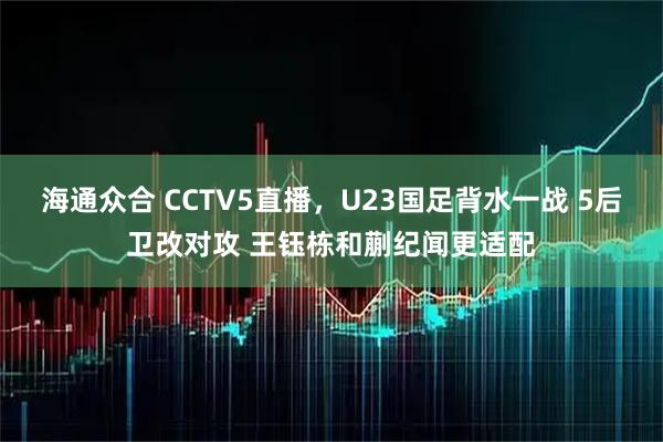 海通众合 CCTV5直播,U23国足背水一战 5后卫改对攻 王钰栋和蒯纪闻更适配