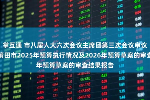 掌互通 市八届人大六次会议主席团第三次会议审议通过关于莆田市2025年预算执行情况及2026年预算草案的审查结果报告