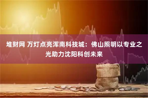 堆财网 万灯点亮浑南科技城：佛山照明以专业之光助力沈阳科创未来