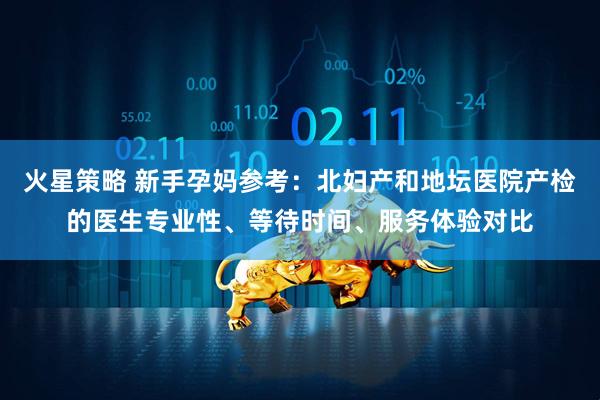 火星策略 新手孕妈参考：北妇产和地坛医院产检的医生专业性、等待时间、服务体验对比