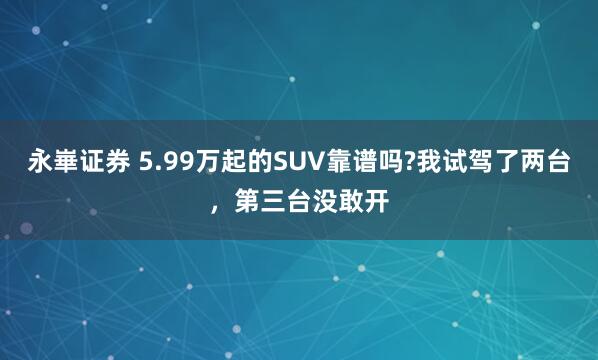 永崋证券 5.99万起的SUV靠谱吗?我试驾了两台，第三台没敢开