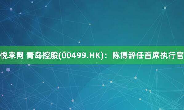悦来网 青岛控股(00499.HK)：陈博辞任首席执行官