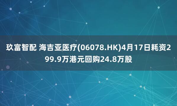 玖富智配 海吉亚医疗(06078.HK)4月17日耗资299.9万港元回购24.8万股