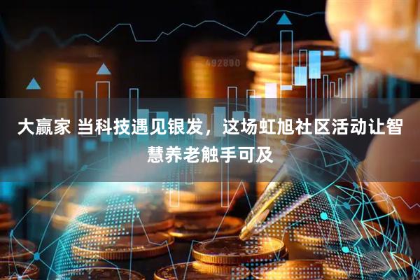 大赢家 当科技遇见银发，这场虹旭社区活动让智慧养老触手可及