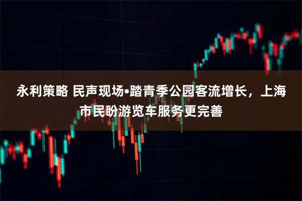 永利策略 民声现场•踏青季公园客流增长，上海市民盼游览车服务更完善