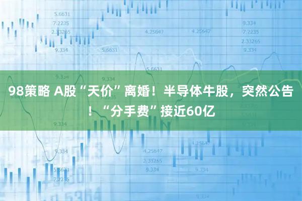 98策略 A股“天价”离婚!半导体牛股,突然公告!“分手费”接近60亿