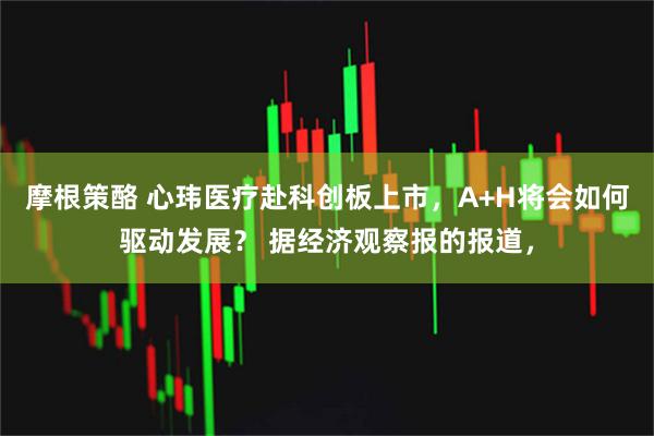 摩根策酪 心玮医疗赴科创板上市，A+H将会如何驱动发展？ 据经济观察报的报道，