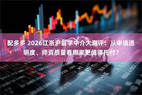 配多多 2026江浙沪留学中介大测评：从申请透明度、师资质量看哪家更值得托付？