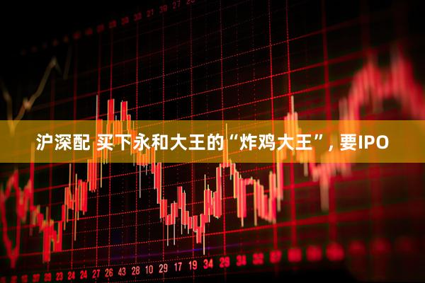 沪深配 买下永和大王的“炸鸡大王”, 要IPO